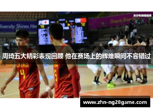 周琦五大精彩表现回顾 他在赛场上的辉煌瞬间不容错过