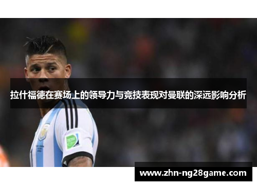 拉什福德在赛场上的领导力与竞技表现对曼联的深远影响分析