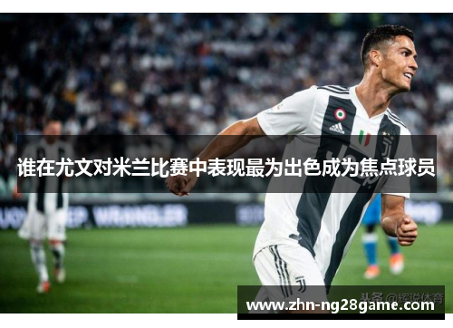 谁在尤文对米兰比赛中表现最为出色成为焦点球员 谁在尤文对米兰比赛中表现最为出色成为焦点球员