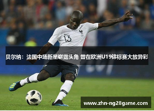 贝尔纳：法国中场新星崭露头角 曾在欧洲U19锦标赛大放异彩