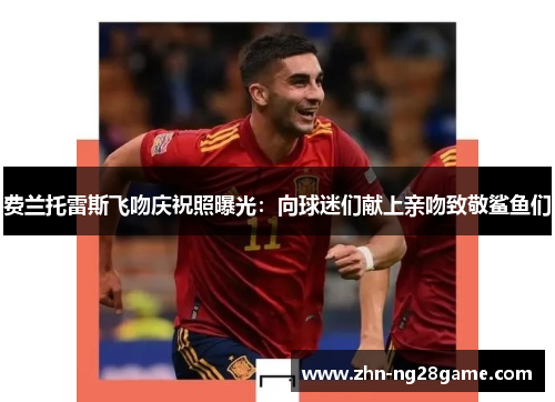 费兰托雷斯飞吻庆祝照曝光：向球迷们献上亲吻致敬鲨鱼们