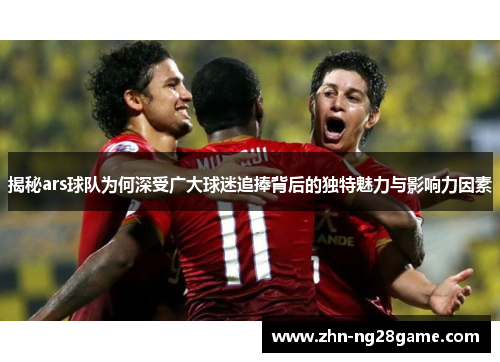 揭秘ars球队为何深受广大球迷追捧背后的独特魅力与影响力因素