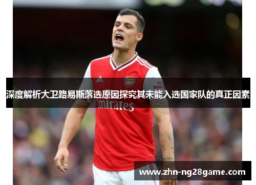 深度解析大卫路易斯落选原因探究其未能入选国家队的真正因素