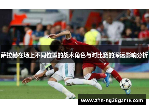 萨拉赫在场上不同位置的战术角色与对比赛的深远影响分析