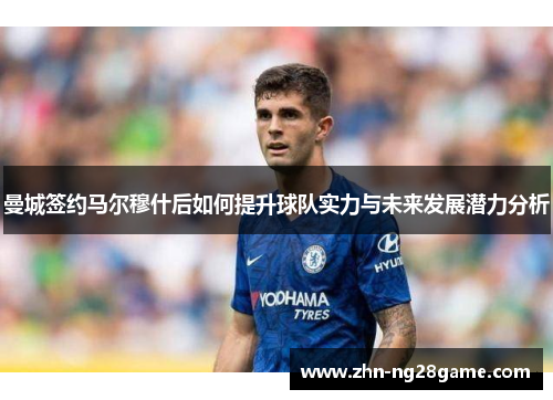 曼城签约马尔穆什后如何提升球队实力与未来发展潜力分析