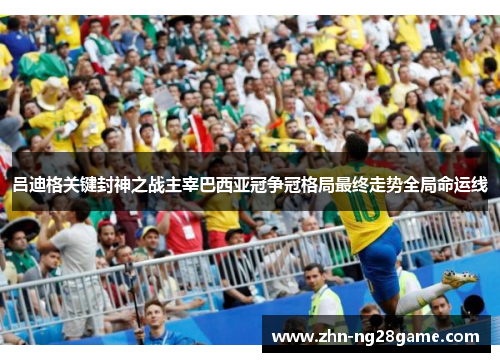 吕迪格关键封神之战主宰巴西亚冠争冠格局最终走势全局命运线