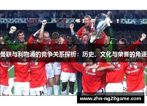 曼联与利物浦的竞争关系探析：历史、文化与荣誉的角逐