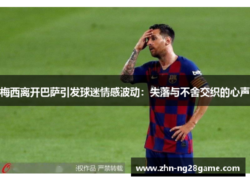 梅西离开巴萨引发球迷情感波动：失落与不舍交织的心声