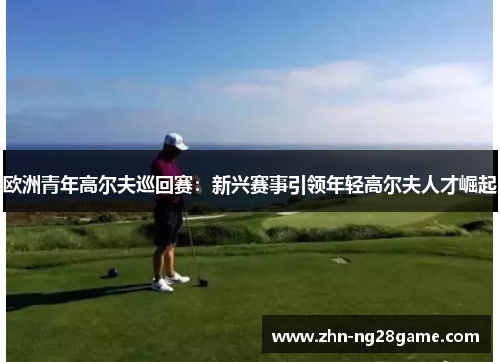 欧洲青年高尔夫巡回赛：新兴赛事引领年轻高尔夫人才崛起