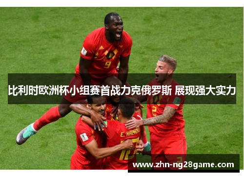 比利时欧洲杯小组赛首战力克俄罗斯 展现强大实力 比利时欧洲杯小组赛首战力克俄罗斯 展现强大实力