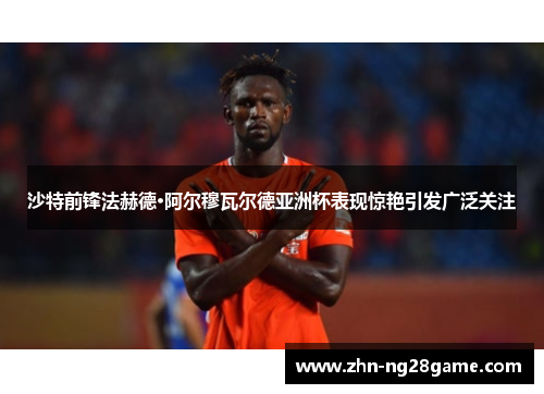 沙特前锋法赫德·阿尔穆瓦尔德亚洲杯表现惊艳引发广泛关注