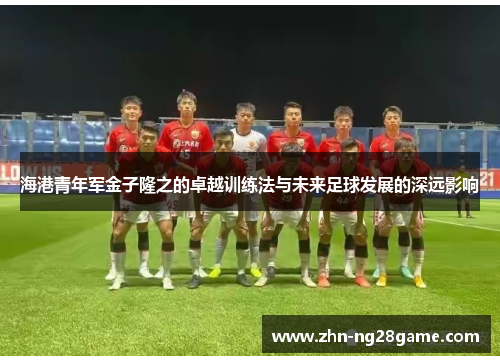海港青年军金子隆之的卓越训练法与未来足球发展的深远影响