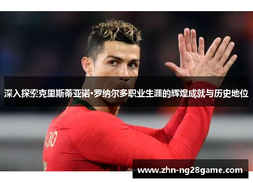 深入探索克里斯蒂亚诺·罗纳尔多职业生涯的辉煌成就与历史地位