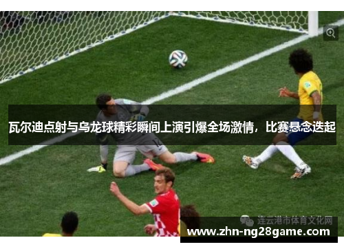 瓦尔迪点射与乌龙球精彩瞬间上演引爆全场激情，比赛悬念迭起